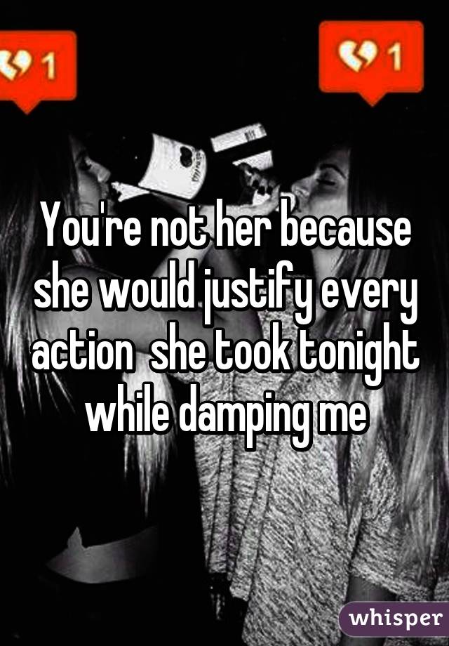 You're not her because she would justify every action  she took tonight while damping me