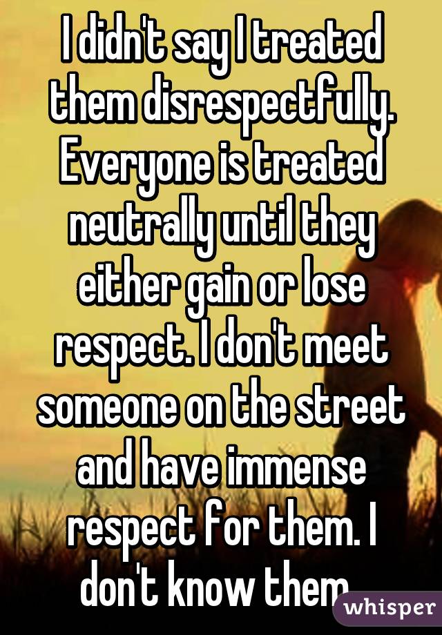 I didn't say I treated them disrespectfully. Everyone is treated neutrally until they either gain or lose respect. I don't meet someone on the street and have immense respect for them. I don't know them. 