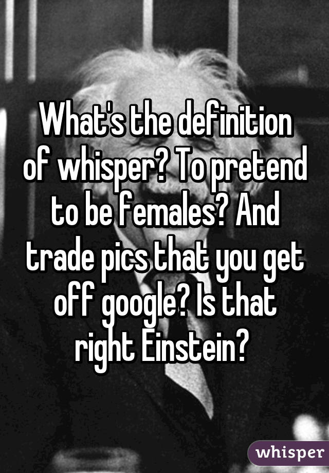 What's the definition of whisper? To pretend to be females? And trade pics that you get off google? Is that right Einstein? 