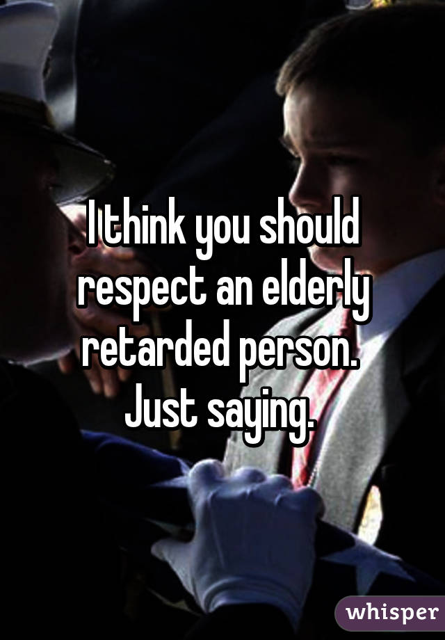 I think you should respect an elderly retarded person. 
Just saying. 