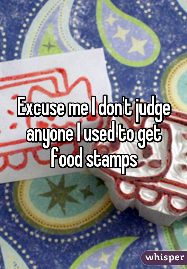 Excuse me I don't judge anyone I used to get food stamps