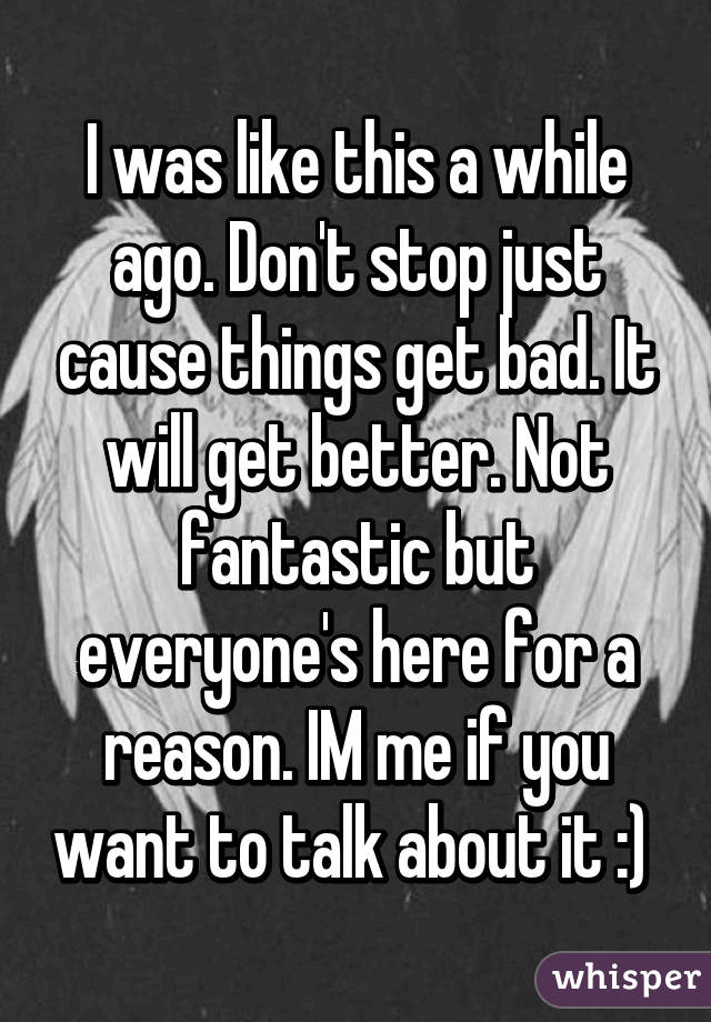 I was like this a while ago. Don't stop just cause things get bad. It will get better. Not fantastic but everyone's here for a reason. IM me if you want to talk about it :) 