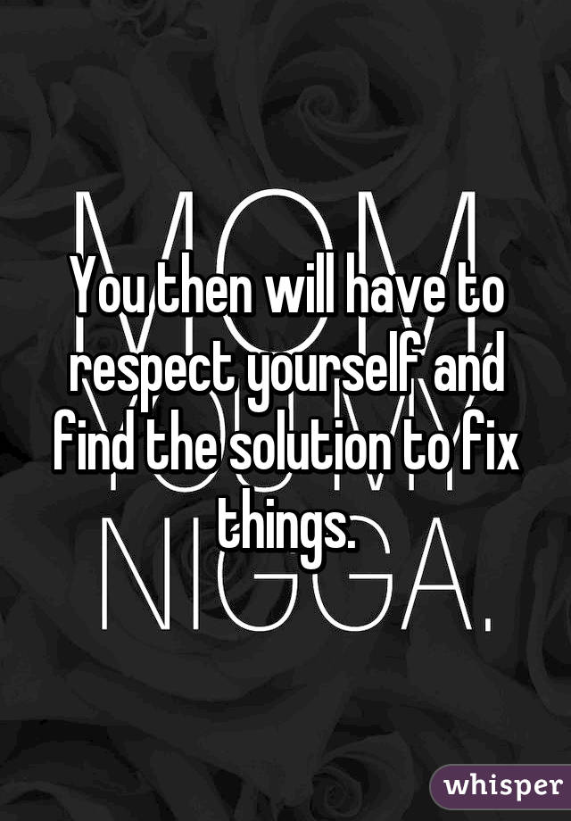 You then will have to respect yourself and find the solution to fix things.
