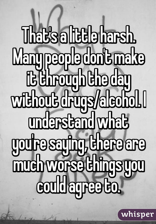 That's a little harsh. Many people don't make it through the day without drugs/alcohol. I understand what you're saying, there are much worse things you could agree to.