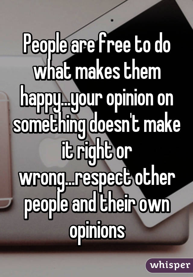 People are free to do what makes them happy...your opinion on something doesn't make it right or wrong...respect other people and their own opinions