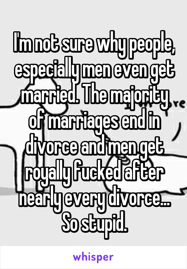 I'm not sure why people, especially men even get married. The majority of marriages end in divorce and men get royally fucked after nearly every divorce... So stupid.