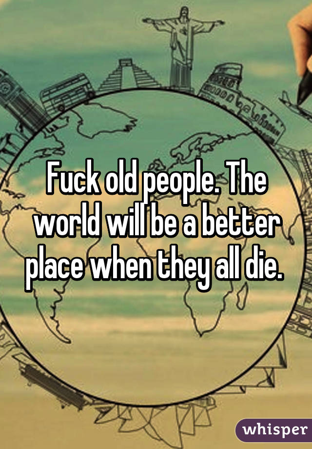Fuck old people. The world will be a better place when they all die. 