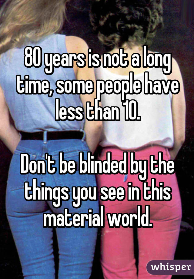 80 years is not a long time, some people have less than 10.

Don't be blinded by the things you see in this material world.