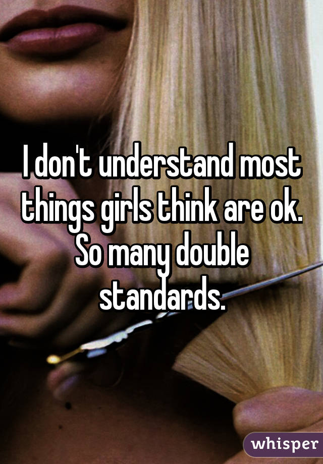 I don't understand most things girls think are ok.
So many double standards.