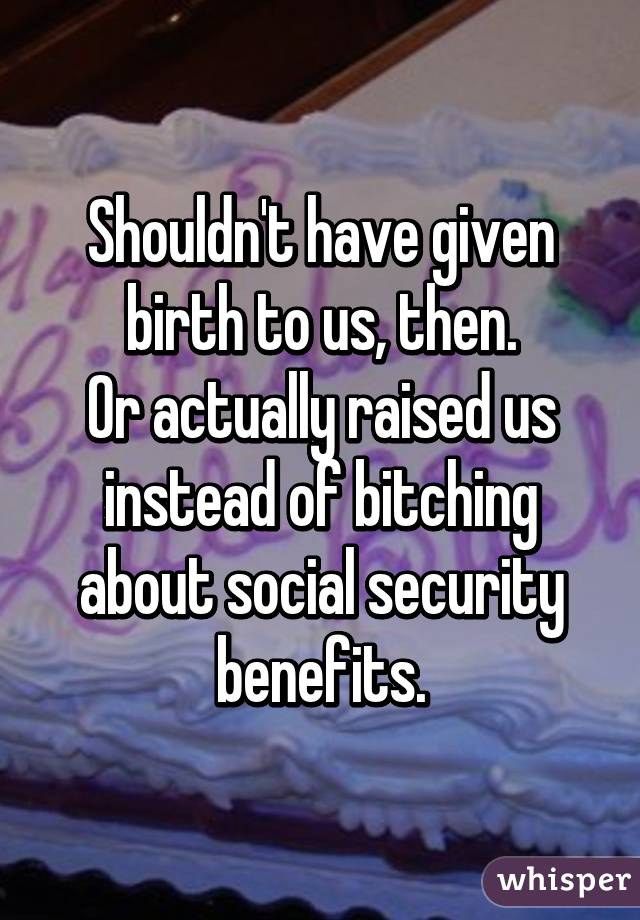 Shouldn't have given birth to us, then.
Or actually raised us instead of bitching about social security benefits.