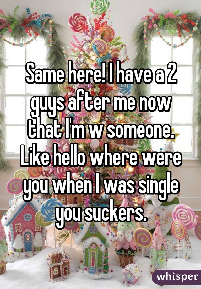 Same here! I have a 2 guys after me now that I'm w someone. Like hello where were you when I was single you suckers.