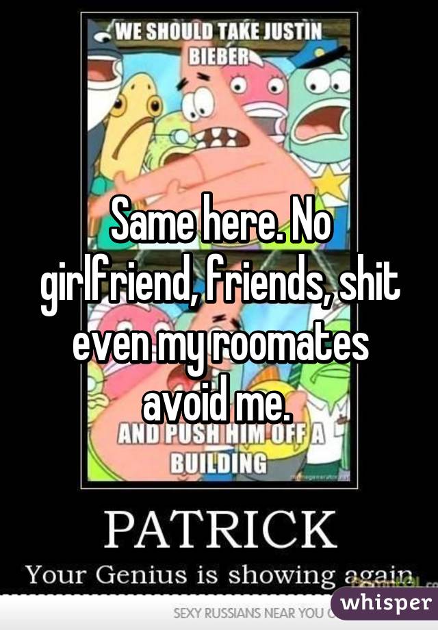 Same here. No girlfriend, friends, shit even my roomates avoid me. 