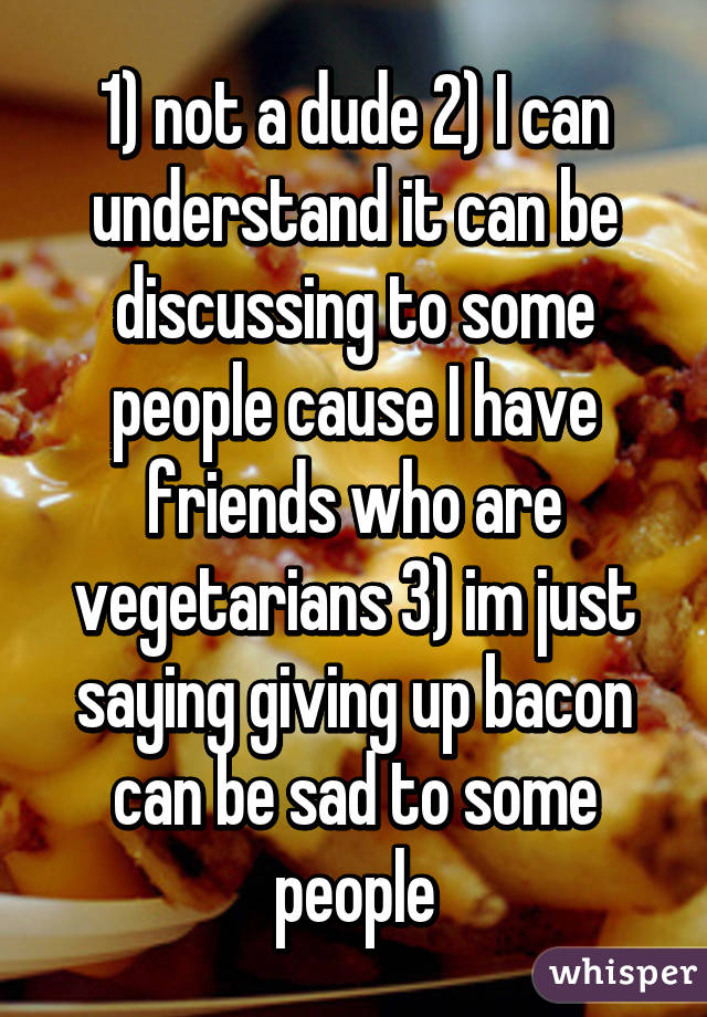 1) not a dude 2) I can understand it can be discussing to some people cause I have friends who are vegetarians 3) im just saying giving up bacon can be sad to some people