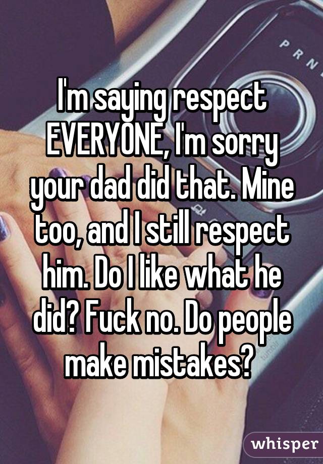 I'm saying respect EVERYONE, I'm sorry your dad did that. Mine too, and I still respect him. Do I like what he did? Fuck no. Do people make mistakes? 