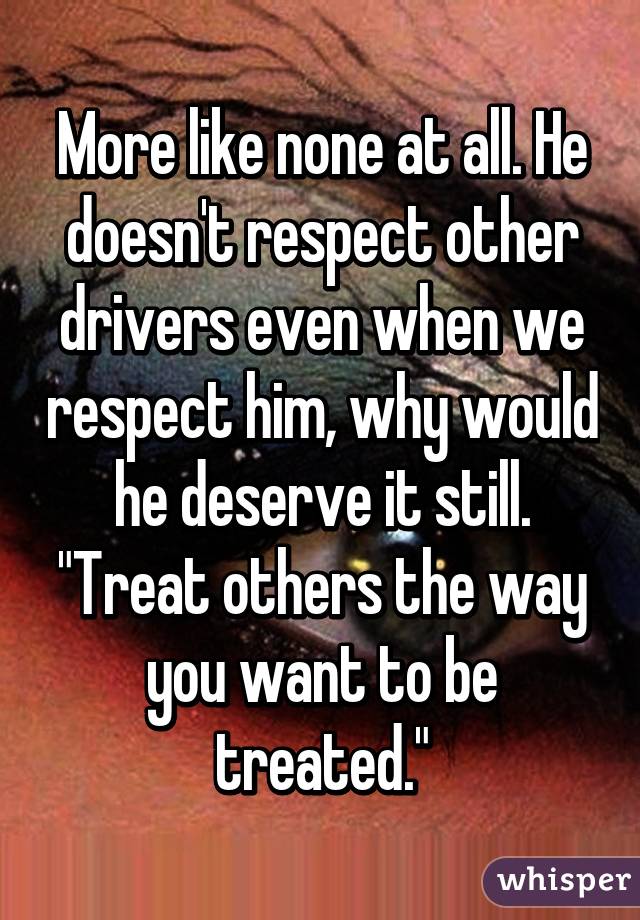 More like none at all. He doesn't respect other drivers even when we respect him, why would he deserve it still. "Treat others the way you want to be treated."