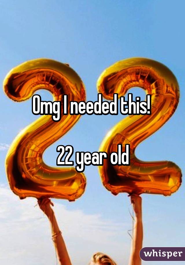 Omg I needed this! 

22 year old