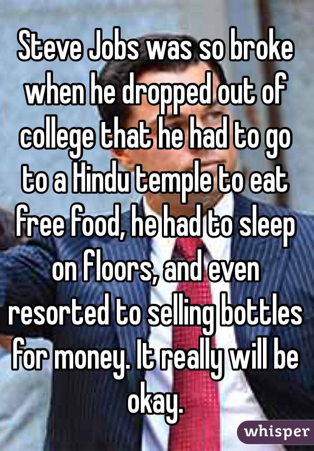 Steve Jobs was so broke when he dropped out of college that he had to go to a Hindu temple to eat free food, he had to sleep on floors, and even resorted to selling bottles for money. It really will be okay.