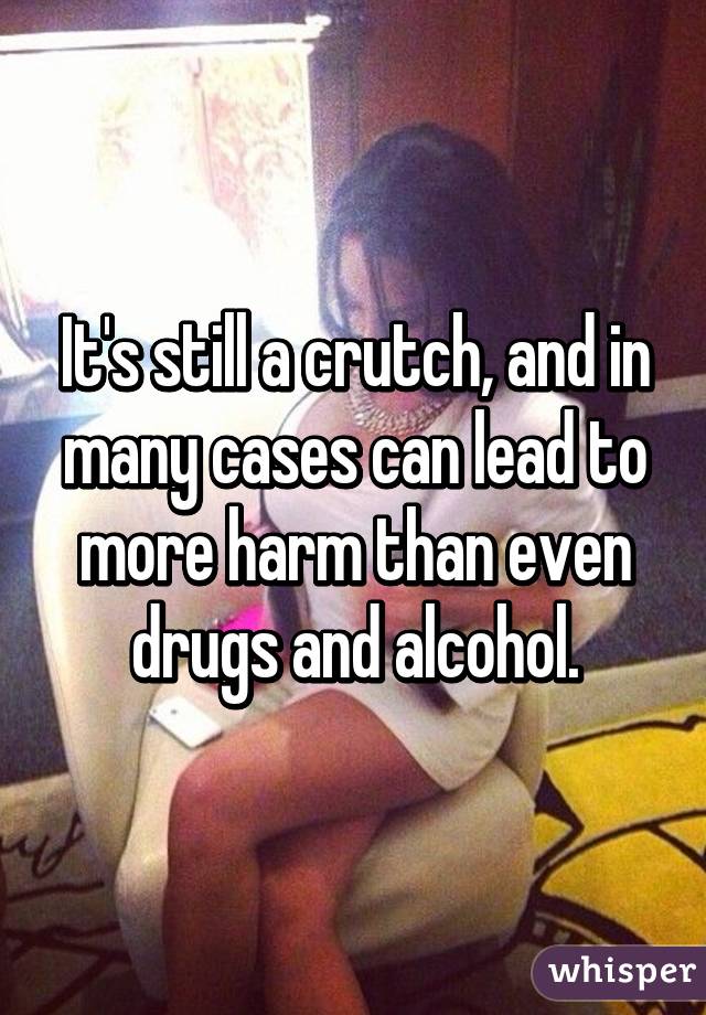 It's still a crutch, and in many cases can lead to more harm than even drugs and alcohol.