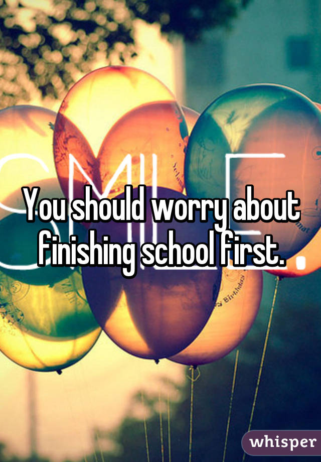 You should worry about finishing school first.