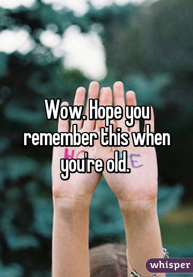 Wow. Hope you remember this when you're old. 