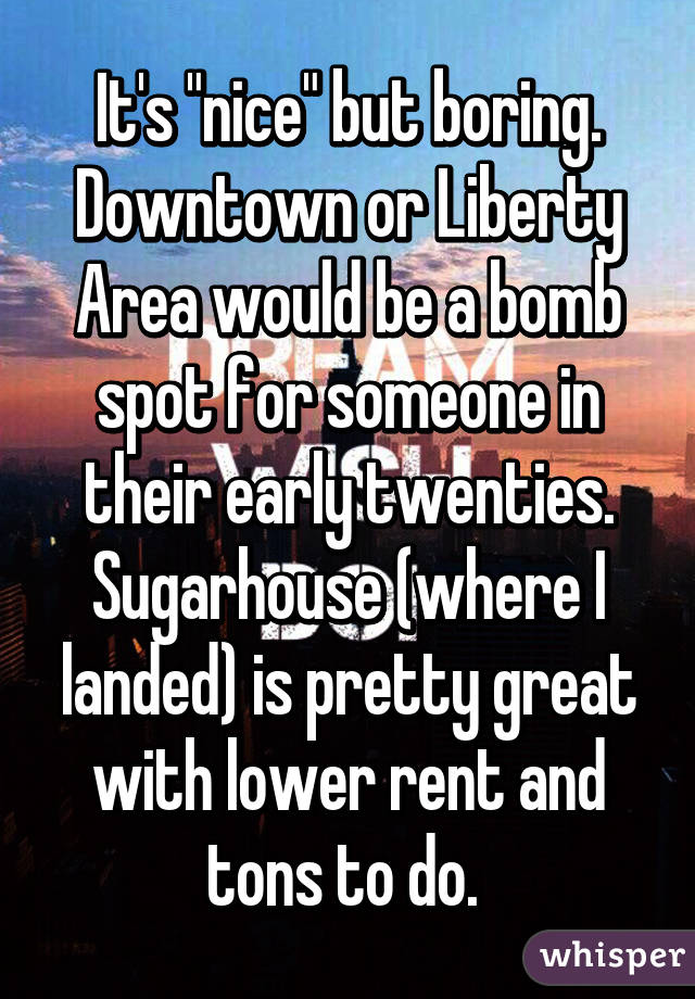 It's "nice" but boring. Downtown or Liberty Area would be a bomb spot for someone in their early twenties. Sugarhouse (where I landed) is pretty great with lower rent and tons to do. 