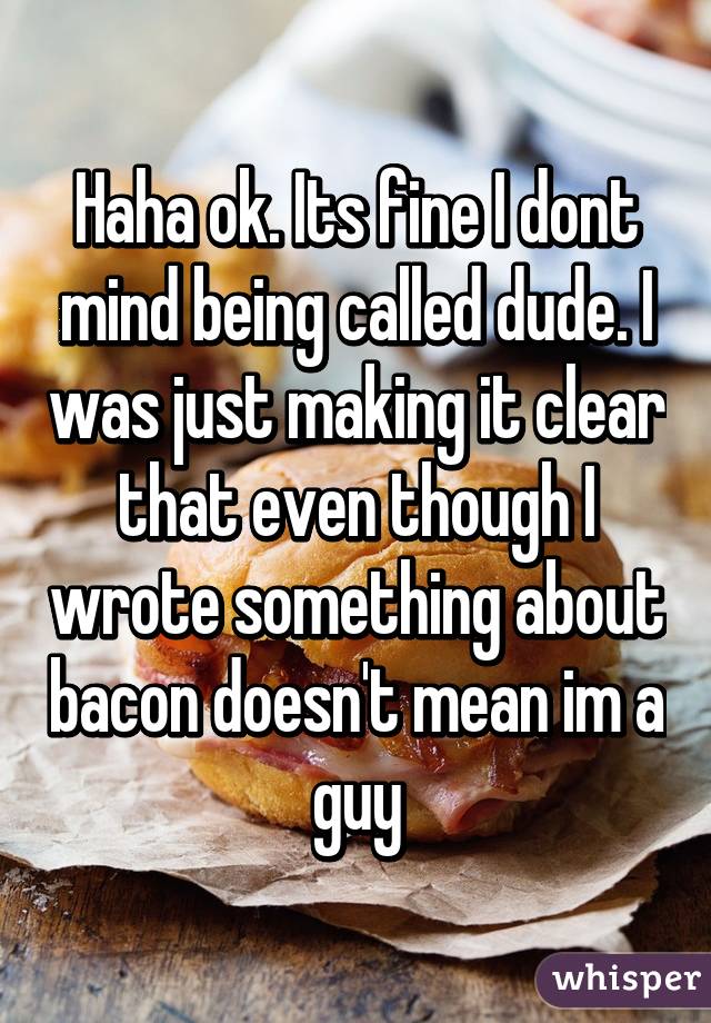 Haha ok. Its fine I dont mind being called dude. I was just making it clear that even though I wrote something about bacon doesn't mean im a guy