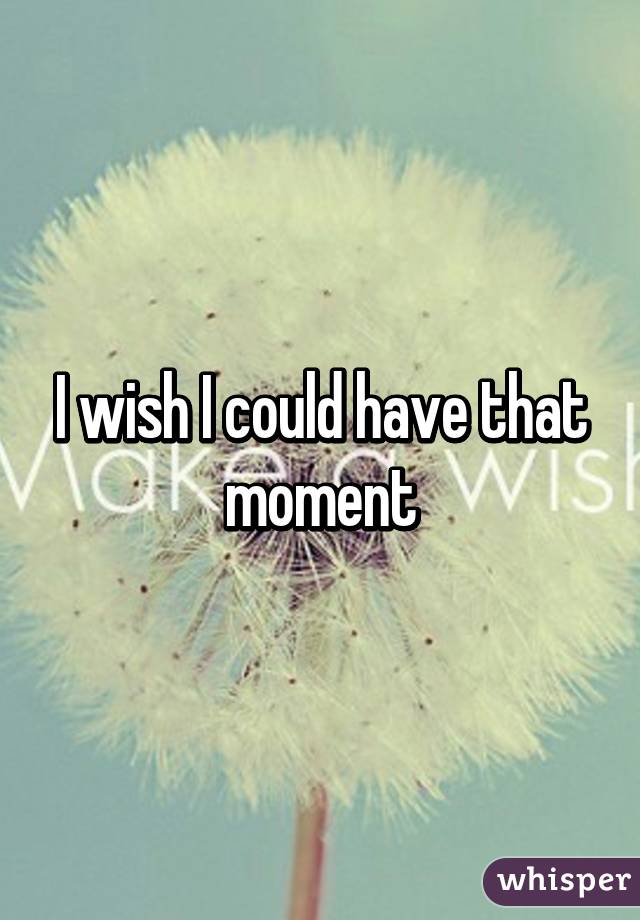 I wish I could have that moment