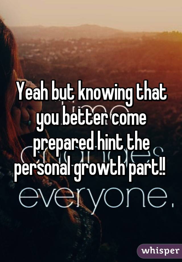Yeah but knowing that you better come prepared hint the personal growth part!! 