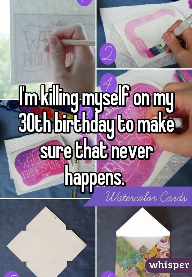 I'm killing myself on my 30th birthday to make sure that never happens. 