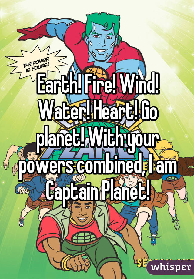 Earth! Fire! Wind! Water! Heart! Go planet! With your powers combined, I am Captain Planet!
