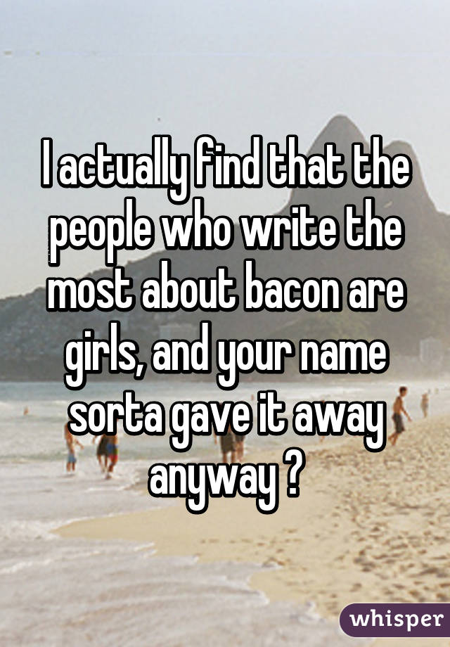 I actually find that the people who write the most about bacon are girls, and your name sorta gave it away anyway 😅