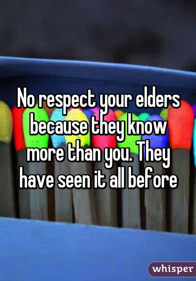 No respect your elders because they know more than you. They have seen it all before