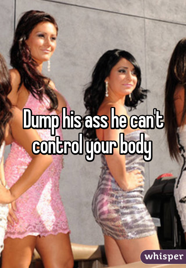 Dump his ass he can't control your body 