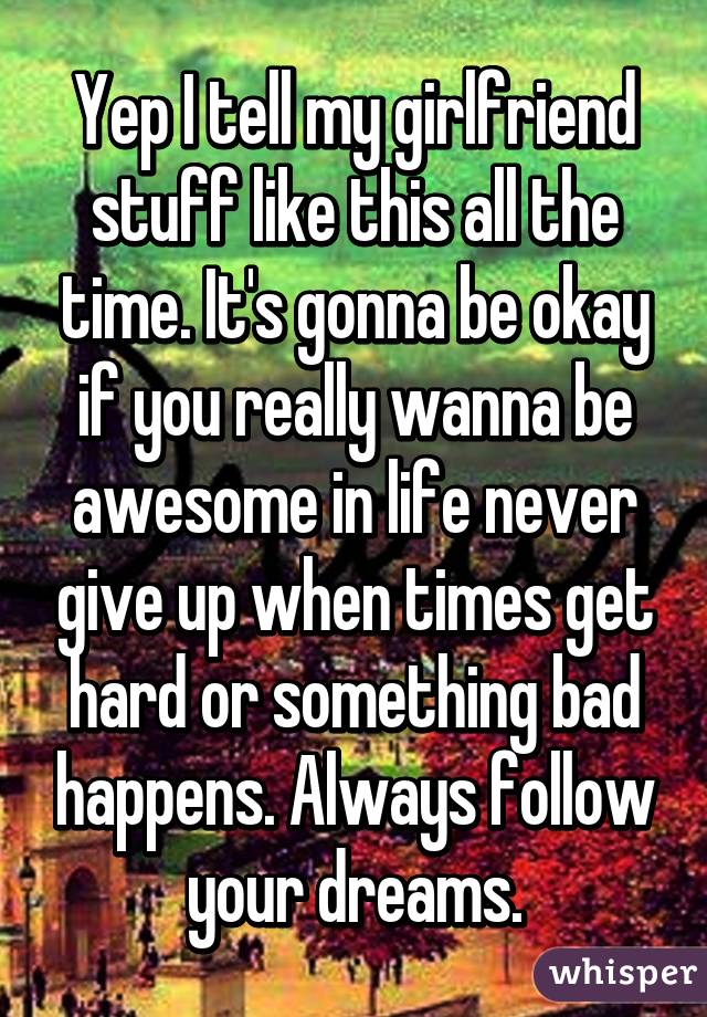 Yep I tell my girlfriend stuff like this all the time. It's gonna be okay if you really wanna be awesome in life never give up when times get hard or something bad happens. Always follow your dreams.