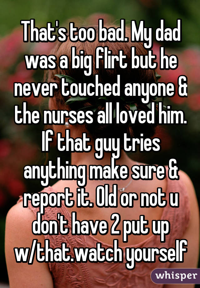 That's too bad. My dad was a big flirt but he never touched anyone & the nurses all loved him. If that guy tries anything make sure & report it. Old or not u don't have 2 put up w/that.watch yourself