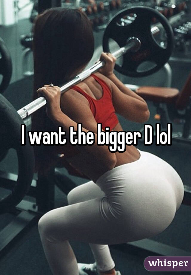 I want the bigger D lol