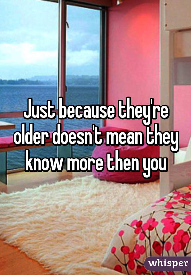 Just because they're older doesn't mean they know more then you