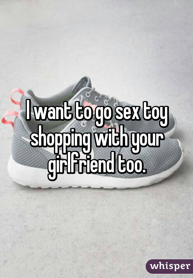 I want to go sex toy shopping with your girlfriend too.