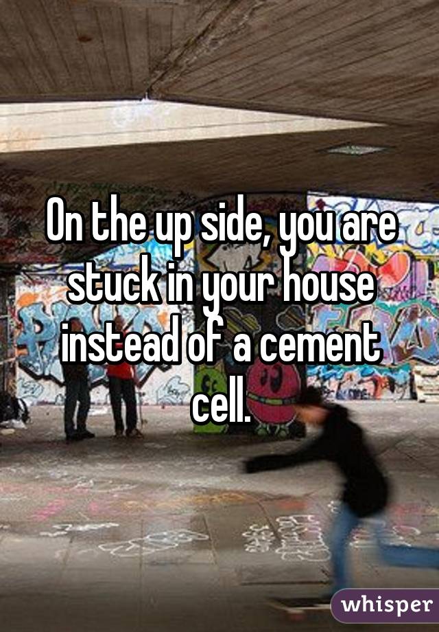 On the up side, you are stuck in your house instead of a cement cell.