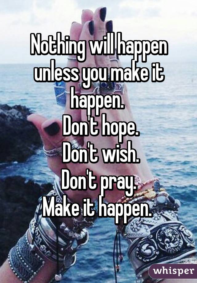 Nothing will happen unless you make it happen. 
 Don't hope.
 Don't wish.
 Don't pray. 
Make it happen. 
