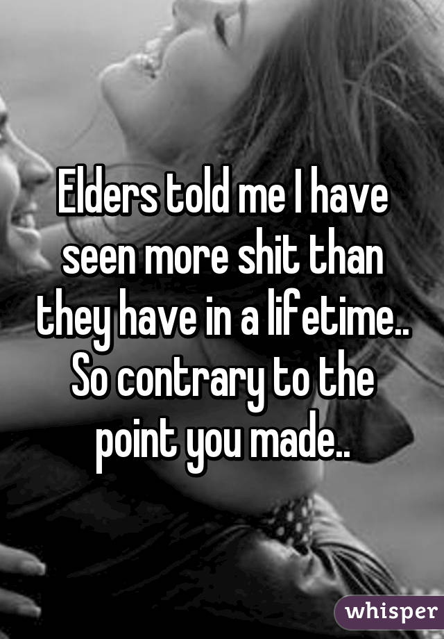 Elders told me I have seen more shit than they have in a lifetime.. So contrary to the point you made..