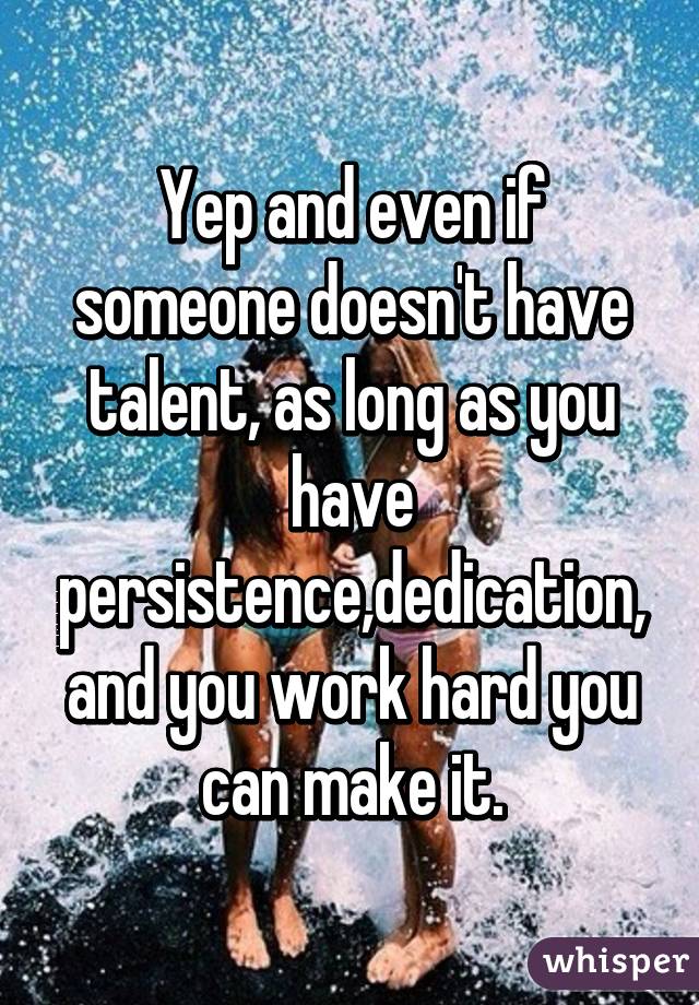 Yep and even if someone doesn't have talent, as long as you have persistence,dedication,
and you work hard you can make it.