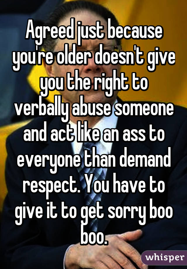 Agreed just because you're older doesn't give you the right to verbally abuse someone and act like an ass to everyone than demand respect. You have to give it to get sorry boo boo.