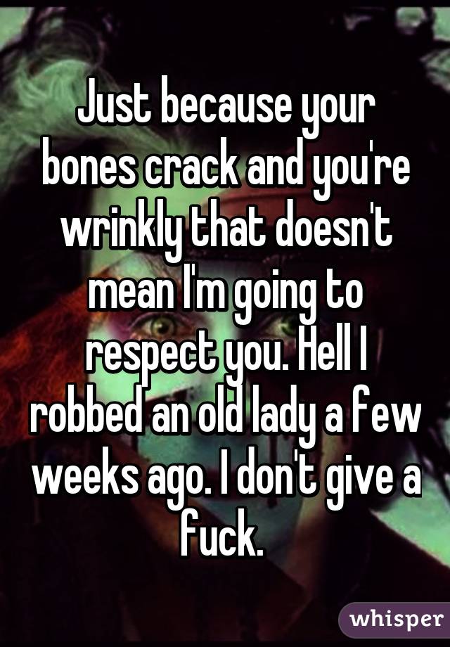 Just because your bones crack and you're wrinkly that doesn't mean I'm going to respect you. Hell I robbed an old lady a few weeks ago. I don't give a fuck. 