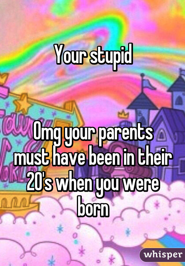 Your stupid


Omg your parents must have been in their 20's when you were born