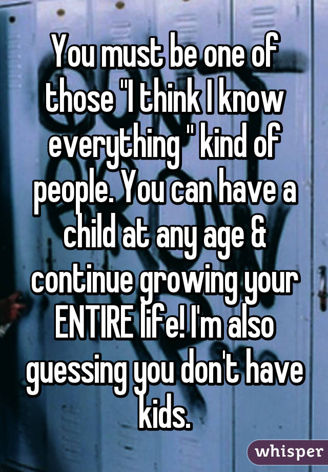You must be one of those "I think I know everything " kind of people. You can have a child at any age & continue growing your ENTIRE life! I'm also guessing you don't have kids.