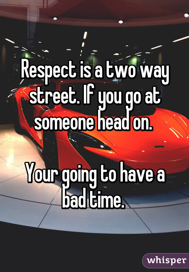Respect is a two way street. If you go at someone head on. 

Your going to have a bad time. 