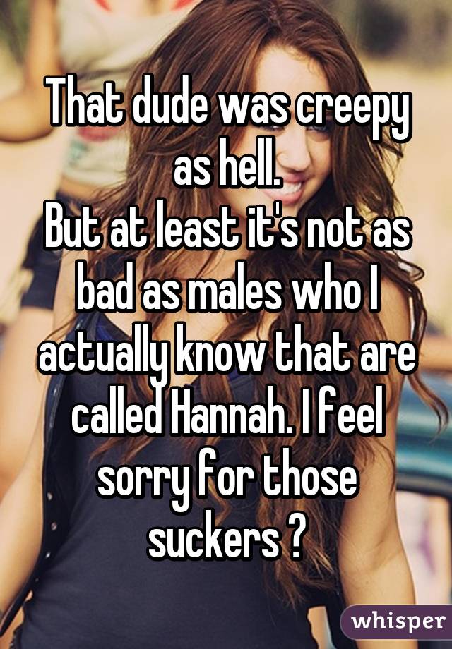 That dude was creepy as hell.
But at least it's not as bad as males who I actually know that are called Hannah. I feel sorry for those suckers 😔