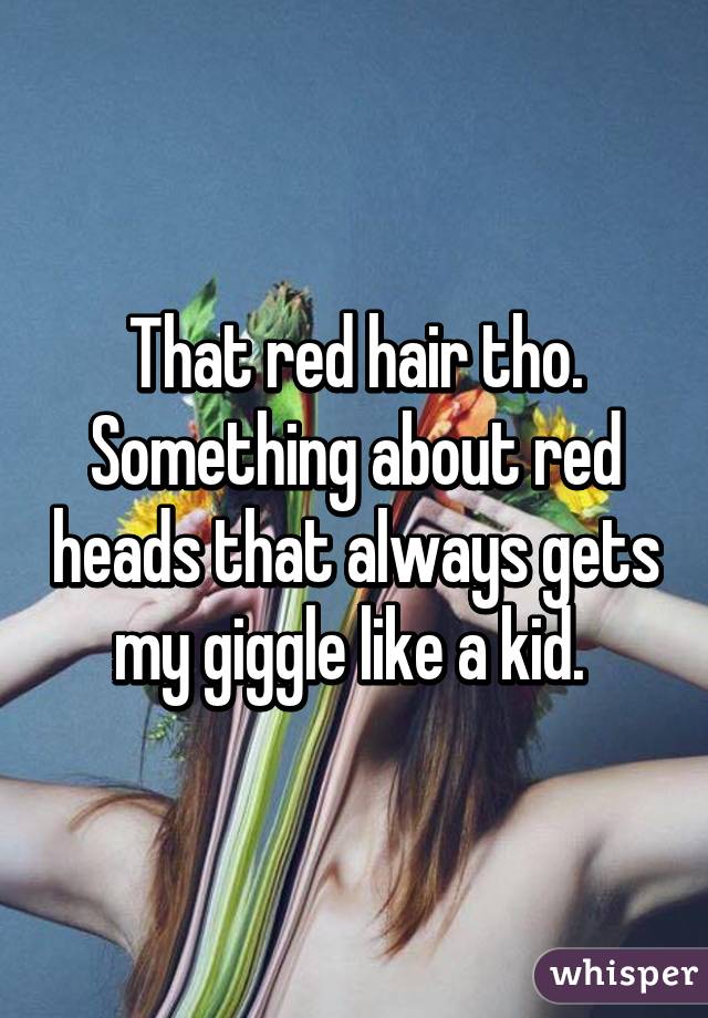 That red hair tho. Something about red heads that always gets my giggle like a kid. 