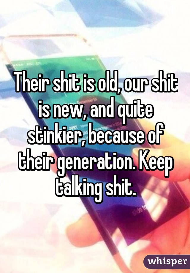 Their shit is old, our shit is new, and quite stinkier, because of their generation. Keep talking shit.